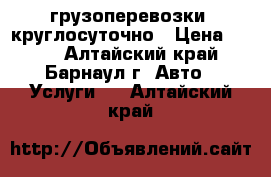 грузоперевозки  круглосуточно › Цена ­ 100 - Алтайский край, Барнаул г. Авто » Услуги   . Алтайский край